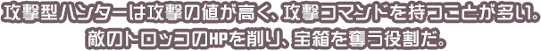 攻撃型ハンターは攻撃の値が高く、攻撃コマンドを持つことが多い。敵のトロッコのHPを削り、宝箱を奪う役割だ。