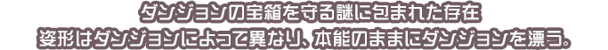ダンジョンの宝箱を守る謎に包まれた存在 姿形はダンジョンによって異なり、本能のままにダンジョンを漂う。
