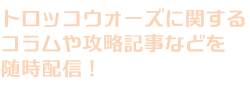 トロッコウォーズに関するコラムや攻略記事などを随時配信！